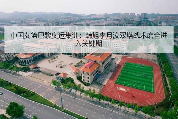 中国女篮巴黎奥运集训：韩旭李月汝双塔战术磨合进入关键期