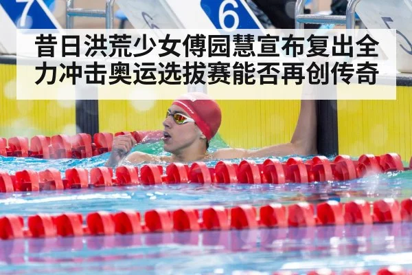 昔日洪荒少女傅园慧宣布复出全力冲击奥运选拔赛能否再创传奇