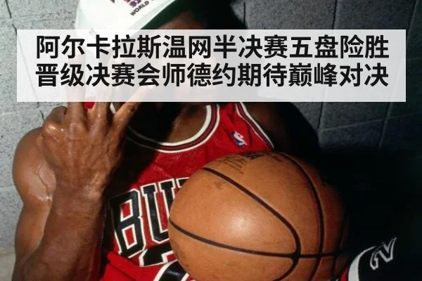 阿尔卡拉斯温网半决赛五盘险胜晋级决赛会师德约期待巅峰对决